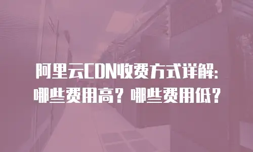 阿里云CDN收费方式详解：哪些费用高？哪些费用低？