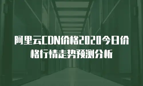 阿里云CDN价格2020今日价格行情走势预测分析