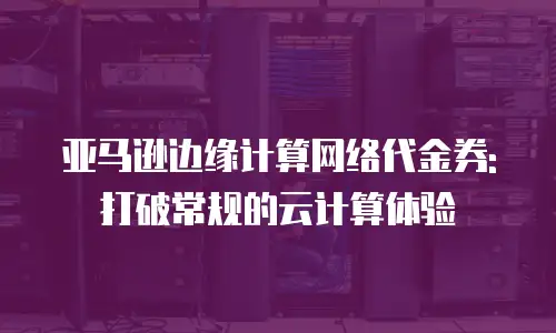 亚马逊边缘计算网络代金券: 打破常规的云计算体验