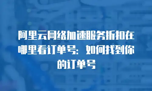 阿里云网络加速服务折扣在哪里看订单号：如何找到你的订单号