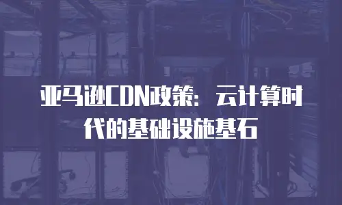 亚马逊CDN政策：云计算时代的基础设施基石