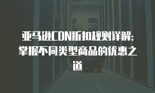 亚马逊CDN折扣规则详解：掌握不同类型商品的优惠之道