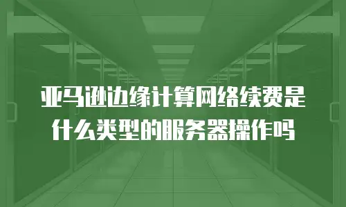 亚马逊边缘计算网络续费是什么类型的服务器操作吗