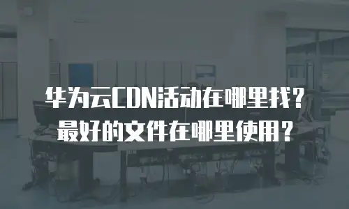 华为云CDN活动在哪里找？最好的文件在哪里使用？