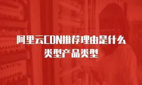 阿里云CDN推荐理由是什么类型产品类型