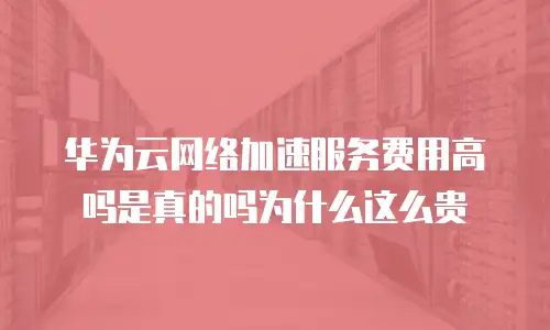 华为云网络加速服务费用高吗是真的吗为什么这么贵