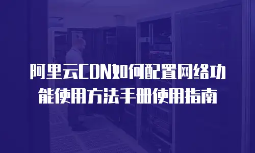 阿里云CDN如何配置网络功能使用方法手册使用指南