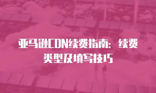 亚马逊CDN续费指南：续费类型及填写技巧