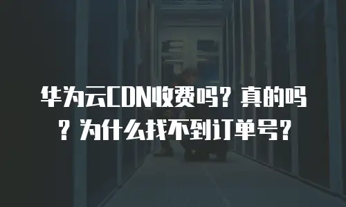 华为云CDN收费吗？真的吗？为什么找不到订单号？