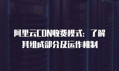 阿里云CDN收费模式：了解其组成部分及运作机制