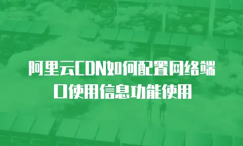 阿里云CDN如何配置网络端口使用信息功能使用