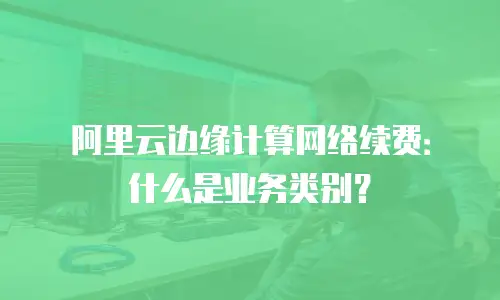 阿里云边缘计算网络续费：什么是业务类别？