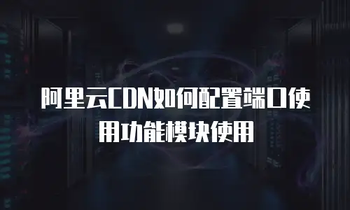 阿里云CDN如何配置端口使用功能模块使用
