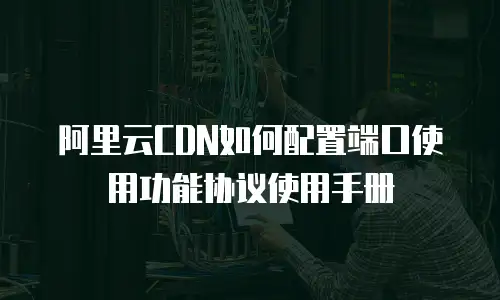 阿里云CDN如何配置端口使用功能协议使用手册