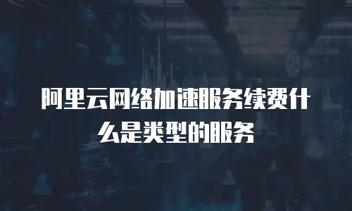 阿里云网络加速服务续费什么是类型的服务