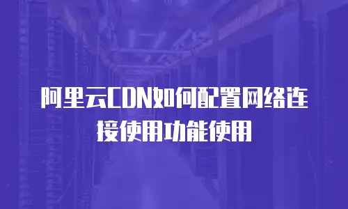 阿里云CDN如何配置网络连接使用功能使用