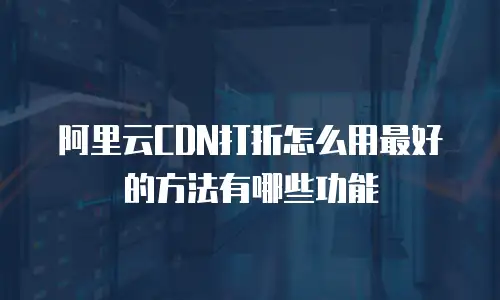 阿里云CDN打折怎么用最好的方法有哪些功能