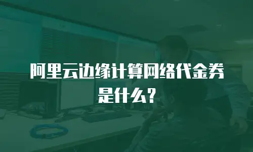 阿里云边缘计算网络代金券是什么？
