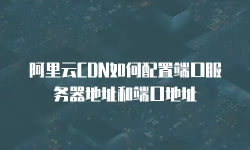 阿里云CDN如何配置端口服务器地址和端口地址