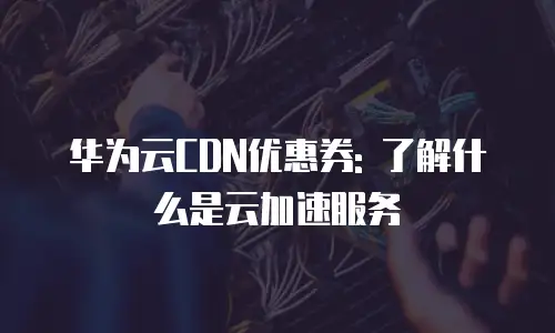 华为云CDN优惠券: 了解什么是云加速服务