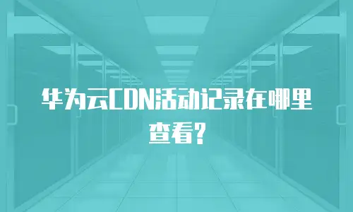 华为云CDN活动记录在哪里查看?