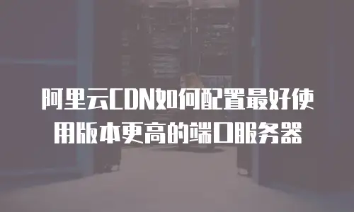 阿里云CDN如何配置最好使用版本更高的端口服务器
