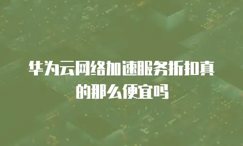 华为云网络加速服务折扣真的那么便宜吗