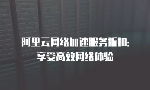 阿里云网络加速服务折扣：享受高效网络体验