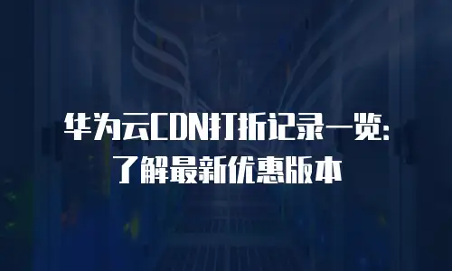 华为云CDN打折记录一览：了解最新优惠版本