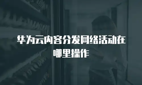 华为云内容分发网络活动在哪里操作