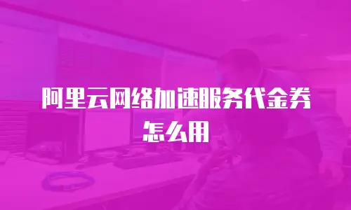阿里云网络加速服务代金券怎么用