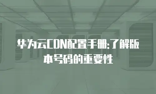 华为云CDN配置手册:了解版本号码的重要性