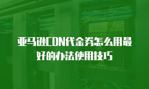 亚马逊CDN代金券怎么用最好的办法使用技巧