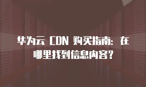 华为云 CDN 购买指南：在哪里找到信息内容？
