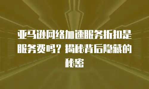 亚马逊网络加速服务折扣是服务费吗？揭秘背后隐藏的秘密
