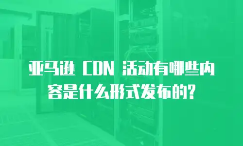 亚马逊 CDN 活动有哪些内容是什么形式发布的?