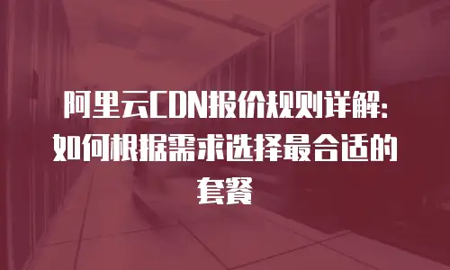 阿里云CDN报价规则详解：如何根据需求选择最合适的套餐