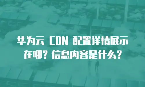 华为云 CDN 配置详情展示在哪？信息内容是什么？