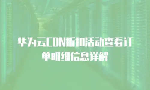 华为云CDN折扣活动查看订单明细信息详解