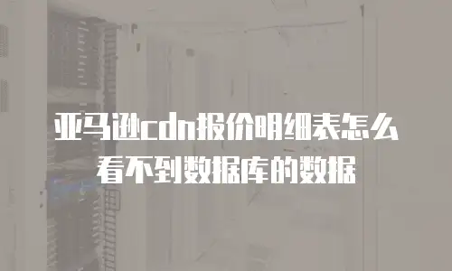 亚马逊cdn报价明细表怎么看不到数据库的数据