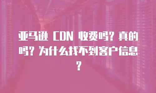 亚马逊 CDN 收费吗？真的吗？为什么找不到客户信息？
