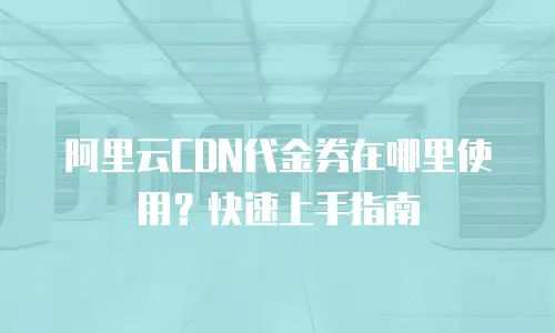 阿里云CDN代金券在哪里使用？快速上手指南