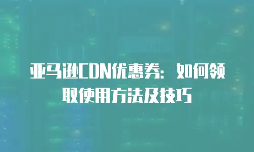 亚马逊CDN优惠券：如何领取使用方法及技巧
