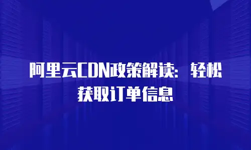 阿里云CDN政策解读：轻松获取订单信息