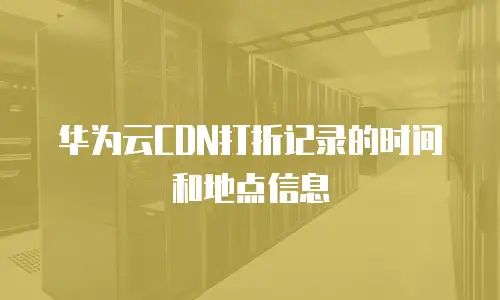 华为云CDN打折记录的时间和地点信息