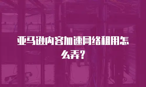 亚马逊内容加速网络租用怎么弄？
