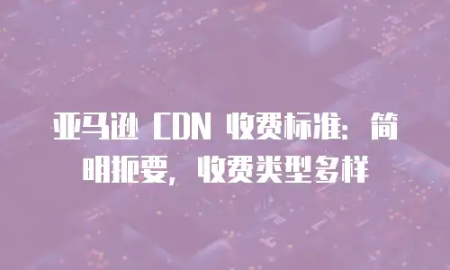 亚马逊 CDN 收费标准：简明扼要，收费类型多样