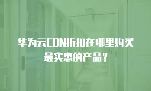 华为云CDN折扣在哪里购买最实惠的产品？