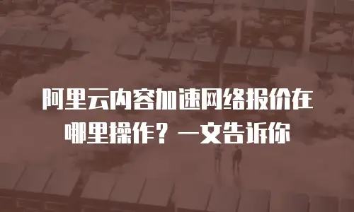 阿里云内容加速网络报价在哪里操作？一文告诉你