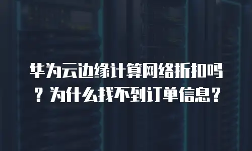 华为云边缘计算网络折扣吗？为什么找不到订单信息？